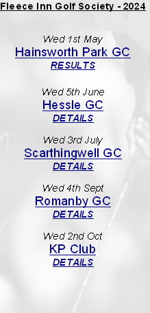 Fleece Inn Golf Society - 2024


Wed 1st May
Hainsworth Park GC
RESULTS

Wed 5th June
Hessle GC
DETAILS

Wed 3rd July
Scarthingwell GC
DETAILS

Wed 4th Sept
Romanby GC
DETAILS

Wed 2nd Oct 
KP Club
DETAILS


