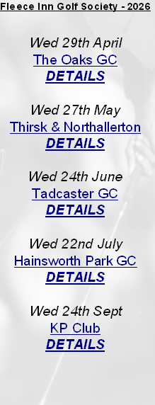Fleece Inn Golf Society - 2026


Wed 29th April
The Oaks GC
DETAILS

Wed 27th May
Thirsk & Northallerton
DETAILS

Wed 24th June
Tadcaster GC
DETAILS

Wed 22nd July
Hainsworth Park GC
DETAILS

Wed 24th Sept 
KP Club
DETAILS


