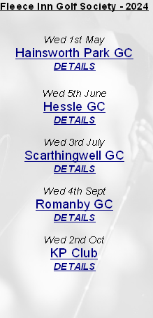 Fleece Inn Golf Society - 2024


Wed 1st May
Hainsworth Park GC
DETAILS

Wed 5th June
Hessle GC
DETAILS

Wed 3rd July
Scarthingwell GC
DETAILS

Wed 4th Sept
Romanby GC
DETAILS

Wed 2nd Oct 
KP Club
DETAILS


