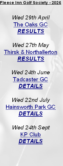 Fleece Inn Golf Society - 2026


Wed 29th April
The Oaks GC
RESULTS

Wed 27th May
Thirsk & Northallerton
RESULTS

Wed 24th June
Tadcaster GC
DETAILS

Wed 22nd July
Hainsworth Park GC
DETAILS

Wed 24th Sept 
KP Club
DETAILS


